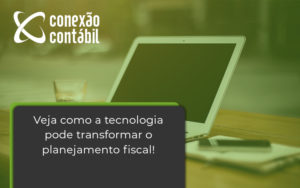 Veja Como A Tecnologia Pode Transformar O Planejamento Fiscal Conexao - Conexão Contábil