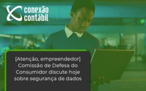 Etencao Empreendedor Comissao De Defesa Do Consumidor Discute Hoje Sobre Seguranca De Dados Conexao - Conexão Contábil